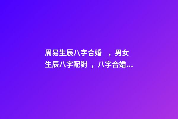 周易生辰八字合婚，男女生辰八字配對，八字合婚 周易合婚配對，男女生辰八字配對，八字合婚-第1張-觀點-玄機(jī)派